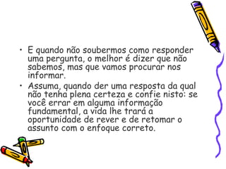 • E quando não soubermos como responder
uma pergunta, o melhor é dizer que não
sabemos, mas que vamos procurar nos
informar.
• Assuma, quando der uma resposta da qual
não tenha plena certeza e confie nisto: se
você errar em alguma informação
fundamental, a vida lhe trará a
oportunidade de rever e de retomar o
assunto com o enfoque correto.
 