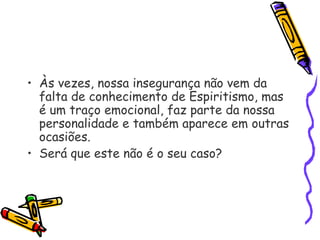 • Às vezes, nossa insegurança não vem da
falta de conhecimento de Espiritismo, mas
é um traço emocional, faz parte da nossa
personalidade e também aparece em outras
ocasiões.
• Será que este não é o seu caso?
 