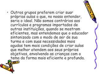 • Outros grupos preferem criar suar
próprias aulas o que, no nosso entender,
seria o ideal. Não somos contrários aos
currículos e programas importados de
outras instituições, quando se mostram
eficientes, mas entendemos que o educador
sintonizado com o modo de ser de sua
turma e com suas necessidades mais
agudas tem mais condições de criar aulas
que melhor atendem aos seus próprios
objetivos, envolvendo as crianças com o
tema da forma mais eficiente e profunda.
 