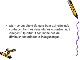 • Montar um plano de aula bem estruturado,
conhecer bem os seus alunos e confiar nos
Amigos Espirituais são maneiras de
diminuir ansiedades e inseguranças.
 