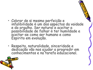 • Cobrar de si mesmo perfeição e
infalibilidade é um dos aspectos da vaidade
e do orgulho. Ser natural e aceitar a
possibilidade de falhar é ter humildade e
aceitar-se como ser humano e como
Espírito em evolução.
• Respeito, naturalidade, sinceridade e
dedicação vão nos ajudar a progredir em
conhecimentos e na tarefa educacional.
 