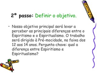 2º passo: Definir o objetivo.
• Nosso objetivo principal será levar a
perceber as principais diferenças entre o
Espiritismo e o Espiritualismo. O trabalho
será dirigido à Pré-mocidade, na faixa dos
12 aos 14 anos. Pergunta-chave: qual a
diferença entre Espiritismo e
Espiritualismo?
 