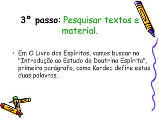 3º passo: Pesquisar textos e
material.
• Em O Livro dos Espíritos, vamos buscar na
"Introdução ao Estudo da Doutrina Espírita",
primeiro parágrafo, como Kardec define estas
duas palavras.
 