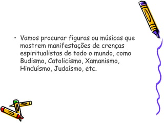  
• Vamos procurar figuras ou músicas que
mostrem manifestações de crenças
espiritualistas de todo o mundo, como
Budismo, Catolicismo, Xamanismo,
Hinduísmo, Judaísmo, etc.
 