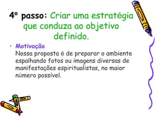 4º passo: Criar uma estratégia
que conduza ao objetivo
definido.
• Motivação
Nossa proposta é de preparar o ambiente
espalhando fotos ou imagens diversas de
manifestações espiritualistas, no maior
número possível.
 
