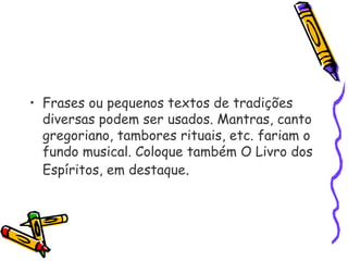 • Frases ou pequenos textos de tradições
diversas podem ser usados. Mantras, canto
gregoriano, tambores rituais, etc. fariam o
fundo musical. Coloque também O Livro dos
Espíritos, em destaque.
 