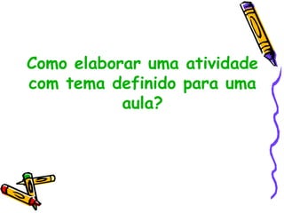 Como elaborar uma atividade
com tema definido para uma
aula?
 