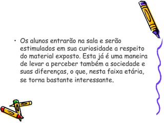 • Os alunos entrarão na sala e serão
estimulados em sua curiosidade a respeito
do material exposto. Esta já é uma maneira
de levar a perceber também a sociedade e
suas diferenças, o que, nesta faixa etária,
se torna bastante interessante.
 