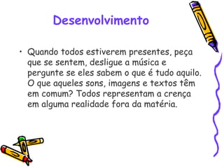 Desenvolvimento
• Quando todos estiverem presentes, peça
que se sentem, desligue a música e
pergunte se eles sabem o que é tudo aquilo.
O que aqueles sons, imagens e textos têm
em comum? Todos representam a crença
em alguma realidade fora da matéria. 
 
