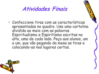 Atividades Finais
• Confeccione tiras com as características
apresentadas no quadro. Use uma cartolina
dividida ao meio com as palavras
Espiritualismo e Espiritismo escritas no
alto, uma de cada lado. Peça aos alunos, um
a um, que vão pegando da mesa as tiras e
colocando-as nos lugares certos.
 