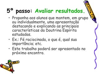 5º passo: Avaliar resultados.
• Proponha aos alunos que montem, em grupo
ou individualmente, uma apresentação
destacando e explicando as principais
características da Doutrina Espírita
estudadas.
• Ex.: Fé raciocinada, o que é, qual sua
importância; etc.
• Este trabalho poderá ser apresentado no
próximo encontro.
 
