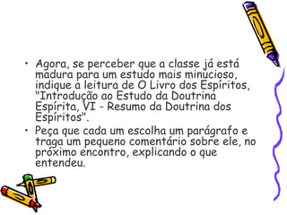 • Agora, se perceber que a classe já está
madura para um estudo mais minucioso,
indique a leitura de O Livro dos Espíritos,
"Introdução ao Estudo da Doutrina
Espírita, VI - Resumo da Doutrina dos
Espíritos".
• Peça que cada um escolha um parágrafo e
traga um pequeno comentário sobre ele, no
próximo encontro, explicando o que
entendeu.
 