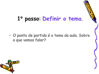1º passo: Definir o tema.
• O ponto de partida é o tema da aula. Sobre
o que vamos falar? 
 