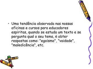 • Uma tendência observada nas nossas
oficinas e cursos para educadores
espíritas, quando se estuda um texto e se
pergunta qual o seu tema, é obter
respostas como: "egoísmo", "vaidade",
"maledicência", etc. 
 