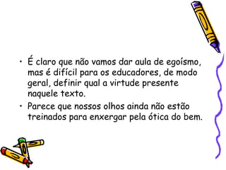 • É claro que não vamos dar aula de egoísmo,
mas é difícil para os educadores, de modo
geral, definir qual a virtude presente
naquele texto.
• Parece que nossos olhos ainda não estão
treinados para enxergar pela ótica do bem.
 