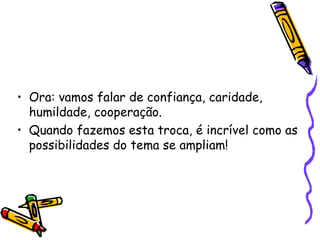 • Ora: vamos falar de confiança, caridade,
humildade, cooperação.
• Quando fazemos esta troca, é incrível como as
possibilidades do tema se ampliam!
 