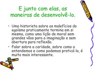 E junto com elas, as
maneiras de desenvolvê-lo.
• Uma historieta sobre os malefícios do
egoísmo praticamente termina em si
mesma, como uma lição de moral sem
grandes vôos para a imaginação e sem
abertura para reflexão.
• Falar sobre a caridade, sobre como a
entendemos e como podemos praticá-la, é
muito mais interessante.
 