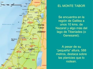 Monte Tabor (588m) EL MONTE TABOR Se encuentra en la región de Galilea a unos 10 kms. de Nazaret y algo más del lago de Tiberiades (o Genesaret). A pesar de su “pequeña” altura, 588 metros, destaca sobre las planicies que lo rodean. 