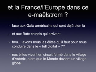 et la France/l’Europe dans ce
e-maëlstrom ?
• face aux Gafa américains qui sont déjà bien là
• et aux Batx chinois qui arrivent..
• heu… avons nous les élites qu’il faut pour nous
conduire dans le « full digital » ??
• nos élites vivent en circuit fermé dans le village
d’Astérix, alors que le Monde devient un village
global
 