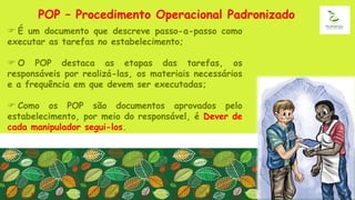 POP – Procedimento Operacional Padronizado
 É um documento que descreve passo-a-passo como
executar as tarefas no estabelecimento;
 O POP destaca as etapas das tarefas, os
responsáveis por realizá-las, os materiais necessários
e a frequência em que devem ser executadas;
 Como os POP são documentos aprovados pelo
estabelecimento, por meio do responsável, é Dever de
cada manipulador segui-los.
 