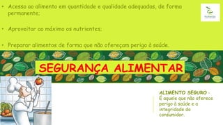 ALIMENTO SEGURO -
É aquele que não oferece
perigo à saúde e a
integridade do
consumidor.
• Acesso ao alimento em quantidade e qualidade adequadas, de forma
permanente;
• Aproveitar ao máximo os nutrientes;
• Preparar alimentos de forma que não ofereçam perigo à saúde.
SEGURANÇA ALIMENTAR
 