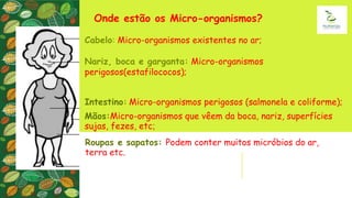 Onde estão os Micro-organismos?
Cabelo: Micro-organismos existentes no ar;
Nariz, boca e garganta: Micro-organismos
perigosos(estafilococos);
Intestino: Micro-organismos perigosos (salmonela e coliforme);
Mãos:Micro-organismos que vêem da boca, nariz, superfícies
sujas, fezes, etc;
Roupas e sapatos: Podem conter muitos micróbios do ar,
terra etc.
 