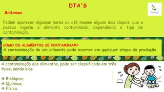 DTA'S
Sintomas
Podem aparecer algumas horas ou até mesmo alguns dias depois, que a
pessoa ingeriu o alimento contaminado, dependendo o tipo de
contaminação.
A contaminação dos alimentos, pode ser classificada em três
tipos, sendo elas:
 Biológica;
 Química;
 Física.
COMO OS ALIMENTOS SE CONTAMINAM?
A contaminação de um alimento pode ocorrer em qualquer etapa da produção.
 