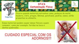 CUIDADO ESPECIAL COM OS
ADORNOS!!!
Ocorre quando materiais estranhos como, pedaços de metal,
madeira, vidro, pregos, lâminas, parafusos, pedras, ossos, estão
presentes no alimento.
DTA’S
Contaminação Física:
Esses materiais podem causar danos físicos a quem
consumir, como por exemplo: feridas na boca e
dentes quebrados.
 