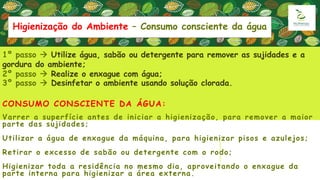 CONSUMO CONSCIENTE DA ÁGUA:
Varrer a superfície antes de iniciar a higienização, para remover a maior
parte das sujidades;
Utilizar a água de enxague da máquina, para higienizar pisos e azulejos;
Retirar o excesso de sabão ou detergente com o rodo;
Higienizar toda a residência no mesmo dia, aproveitando o enxague da
parte interna para higienizar a área externa.
1º passo  Utilize água, sabão ou detergente para remover as sujidades e a
gordura do ambiente;
2º passo  Realize o enxague com água;
3º passo  Desinfetar o ambiente usando solução clorada.
Higienização do Ambiente – Consumo consciente da água
 