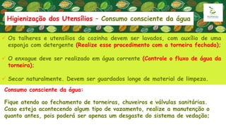 Consumo consciente da água:
Fique atendo ao fechamento de torneiras, chuveiros e válvulas sanitárias.
Caso esteja acontecendo algum tipo de vazamento, realize a manutenção o
quanto antes, pois poderá ser apenas um desgaste do sistema de vedação;
 Os talheres e utensílios da cozinha devem ser lavados, com auxílio de uma
esponja com detergente (Realize esse procedimento com a torneira fechada);
 O enxague deve ser realizado em água corrente (Controle o fluxo de água da
torneira);
 Secar naturalmente. Devem ser guardados longe de material de limpeza.
Higienização dos Utensílios – Consumo consciente da água
 