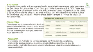 A NUTRENZA
Organizamos toda a documentação do estabelecimento que seja pertinente
as possíveis fiscalizações. Com uma pasta de documentos é fácil fazer essa
organização e alimentar a mesma, documentos como higienização de caixa
d’água, controle de pragas, exame médico dos colaboradores entre outros
ficam todos organizados. Procuramos estar sempre à frente de todas as
fiscalizações.
CONSULTORIA
É um tipo de serviço prestado pelo Nutricionista,
que quando solicitado, analisa, avalia e emite
Parecer Sobre assunto e serviço relacionado à
Área de alimentação e nutrição, dentro de um
Prazo determinado.
ASSESSORIA
A assessoria em Nutrição é o serviço realizado por Nutricionista que planeja,
implementa, avalia programas e projetos em atividades específicas na área de
alimentação e nutrição, bem como oferece solução para situações relacionadas com a
sua especialidade.
 