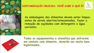 CONTAMINAÇÃO CRUZADA, VOCÊ SABE O QUE É?
As embalagens dos alimentos devem estar limpas,
antes de serem abertas/armazenadas, fazer a
remoção de sujidades com detergente e água
corrente;
Todos os equipamentos e utensílios que entrarem
em contato com alimento, deverão ser muito bem
higienizados.
 