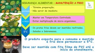 O produto exposto para o consumo e mantido
à frio deve permanecer a 5ºC.
Deve ser mantido com fita filme de PVC até o
início do atendimento.
SEGURANÇA ALIMENTAR – MANUTENÇÃO A FRIO
MANUTENÇÃO
• Término preparação;
• Não servir de imediato;
A FRIO
• Manter em Temperatura Controlada
• Evitar multiplicação de micro-organismos.
5°C
• Os pratos frios devem ser mantidos resfriados.
• Saladas e Sobremesas.
 