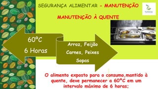 MANUTENÇÃO À QUENTE
SEGURANÇA ALIMENTAR - MANUTENÇÃO
O alimento exposto para o consumo,mantido à
quente, deve permanecer a 60ºC em um
intervalo máximo de 6 horas;
60ºC
6 Horas
Arroz, Feijão
Carnes, Peixes
Sopas
 