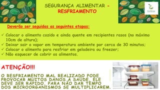 ATENÇÃO!!!
O RESFRIAMENTO MAL REALIZADO PODE
PROVOCAR MUITOS DANOS À SAÚDE, ELE
DEVE SER RÁPIDO, PARA NÃO DAR TEMPO
DOS MICROORGANISMOS SE MULTIPLICAREM.
SEGURANÇA ALIMENTAR -
RESFRIAMENTO
 Colocar o alimento cozido e ainda quente em recipientes rasos (no máximo
10cm de altura);
 Deixar sair o vapor em temperatura ambiente por cerca de 30 minutos;
 Colocar o alimento para resfriar em geladeira ou freezer;
 Não esquecer de cobrir os alimentos.
Deverão ser seguidas as seguintes etapas:
 