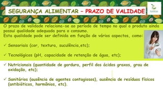 SEGURANÇA ALIMENTAR – PRAZO DE VALIDADE
O prazo de validade relaciona-se ao período de tempo no qual o produto ainda
possui qualidade adequada para o consumo.
Esta qualidade pode ser definida em função de vários aspectos, como:
 Sensoriais (cor, textura, suculência,etc);
 Tecnológicos (pH, capacidade de retenção de água, etc);
 Nutricionais (quantidade de gordura, perfil dos ácidos graxos, grau de
oxidação, etc);
 Sanitários (ausência de agentes contagiosos), ausência de resíduos físicos
(antibióticos, hormônios, etc).
 