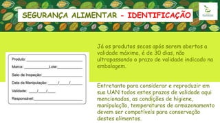 SEGURANÇA ALIMENTAR - IDENTIFICAÇÃO
Já os produtos secos após serem abertos a
validade máxima, é de 30 dias, não
ultrapassando o prazo de validade indicado na
embalagem.
Entretanto para considerar e reproduzir em
sua UAN todos estes prazos de validade aqui
mencionados, as condições de higiene,
manipulação, temperaturas de armazenamento
devem ser compatíveis para conservação
destes alimentos.
 