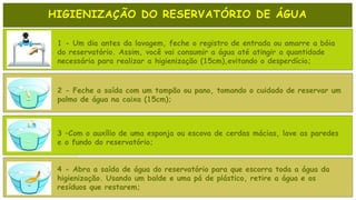 HIGIENIZAÇÃO DO RESERVATÓRIO DE ÁGUA
1 - Um dia antes da lavagem, feche o registro de entrada ou amarre a bóia
do reservatório. Assim, você vai consumir a água até atingir a quantidade
necessária para realizar a higienização (15cm),evitando o desperdício;
2 - Feche a saída com um tampão ou pano, tomando o cuidado de reservar um
palmo de água na caixa (15cm);
3 –Com o auxílio de uma esponja ou escova de cerdas mácias, lave as paredes
e o fundo do reservatório;
4 - Abra a saída de água do reservatório para que escorra toda a água da
higienização. Usando um balde e uma pá de plástico, retire a água e os
resíduos que restarem;
 