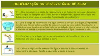 HIGIENIZAÇÃO DO RESERVATÓRIO DE ÁGUA
7 - Abra novamente a saída do reservatório e as torneiras da casa, deixando
toda a água da lavagem sair. Para evitar o desperdício, guarde essa água em
baldes para lavar pisos e calçadas (higienização do ambiente);
8 - Lave a tampa do reservatório com água corrente e coloque-a no lugar. É importante
instalar uma tela de nylon na saída do cano extravasor ou cano-ladrão. Geralmente, a
saída desse cano localiza-se no lado exterior do telhado. Com a tampa e a tela, evita-se
a entrada de insetos e pequenos animais no reservatório d’água. Desmarre a bóia;
9 - Para evitar o acúmulo de ar no encanamento da residência, abra as
torneiras até que a água comece a sair;
10 - Abra o registro de entrada da água e realize o abastecimento do
reservatório de água. Repita a operação a cada 6 meses.
 