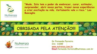 Dr.Fernanda Ferreira
Crn: 13289
www.nutrenza.com.br
Email:fernanda.ferreira@nutrenza.com.br
"Mude. Isto tem o poder de enobrecer, curar, estimular,
surpreender, abrir novas portas, trazer novas experiências
e criar excitação na vida. Certamente vale o risco.” Leo
Buscaglia
OBRIGADA PELA ATENÇÃO!!!
 