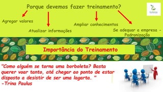 Importância do Treinamento
Porque devemos fazer treinamento?
Agregar valores
Atualizar informações
Ampliar conhecimentos
Se adequar a empresa -
Padronização
"Como alguém se torna uma borboleta? Basta
querer voar tanto, até chegar ao ponto de estar
disposto a desistir de ser uma lagarta. "
-Trina Paulus
 