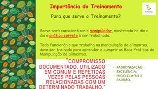 “COMPROMISSO
DOCUMENTADO, UTILIZADO
EM COMUM E REPETIDAS
VEZES PELAS PESSOAS
RELACIONADAS COM UM
DETERMINADO TRABALHO.”
 PADRONIZAÇÃO;
 EXCELÊNCIA;
 PROCEDIMENTO
PADRÃO.
Importância do Treinamento
Para que serve o Treinamento?
Serve para conscientizar o manipulador, mostrando no dia a
dia a prática correta à ser trabalhada;
Todo funcionário que trabalha na manipulação de alimentos,
deve ser treinado para aprender e cumprir as Boas Práticas de
Manipulação de alimentos.
 