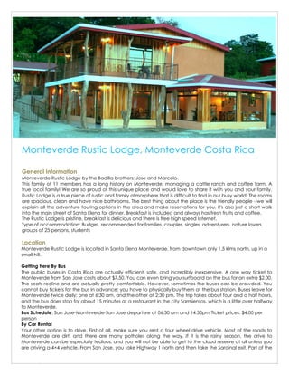 Monteverde Rustic Lodge, Monteverde Costa Rica

General Information
Monteverde Rustic Lodge by the Badilla brothers; Jose and Marcelo.
This family of 11 members has a long history on Monteverde, managing a cattle ranch and coffee farm. A
true local family! We are so proud of this unique place and would love to share it with you and your family.
Rustic Lodge is a true piece of rustic and family atmosphere that is difficult to find in our busy world. The rooms
are spacious, clean and have nice bathrooms. The best thing about the place is the friendly people - we will
explain all the adventure touring options in the area and make reservations for you. It's also just a short walk
into the main street of Santa Elena for dinner. Breakfast is included and always has fresh fruits and coffee.
The Rustic Lodge is pristine, breakfast is delicious and there is free high speed Internet.
Type of accommodation: Budget, recommended for families, couples, singles, adventurers, nature lovers,
groups of 25 persons, students

Location
Monteverde Rustic Lodge is located in Santa Elena Monteverde, from downtown only 1.5 klms north, up in a
small hill.

Getting here By Bus
The public buses in Costa Rica are actually efficient, safe, and incredibly inexpensive. A one way ticket to
Monteverde from San Jose costs about $7.50. You can even bring you surfboard on the bus for an extra $2.00.
The seats recline and are actually pretty comfortable. However, sometimes the buses can be crowded. You
cannot buy tickets for the bus in advance; you have to physically buy them at the bus station. Buses leave for
Monteverde twice daily; one at 6:30 am, and the other at 2:30 pm. The trip takes about four and a half hours,
and the bus does stop for about 15 minutes at a restaurant in the city Sarmientos, which is a little over halfway
to Monteverde.
Bus Schedule: San Jose-Monteverde-San Jose departure at 06:30 am and 14:30pm Ticket prices: $4.00 per
person
By Car Rental
Your other option is to drive. First of all, make sure you rent a four wheel drive vehicle. Most of the roads to
Monteverde are dirt, and there are many potholes along the way. If it is the rainy season, the drive to
Monteverde can be especially tedious, and you will not be able to get to the cloud reserve at all unless you
are driving a 4×4 vehicle. From San Jose, you take Highway 1 north and then take the Sardinal exit. Part of the
 