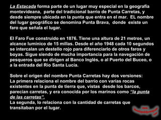 La Estacada   forma parte de un lugar muy especial en la geografía montevideana,  parte del tradicional barrio de Punta Carretas, y desde siempre ubicada en la punta que entra en el mar.  EL nombre del lugar geográfico se denomina Punta Brava,  donde  existe un faro que señala el lugar.   El Faro Fue construido en 1876. Tiene una altura de 21 metros, un alcance lumínico de 15 millas. Desde el año 1948 cada 10 segundos se intercalan un destello rojo para diferenciarlo de otros faros y boyas. Sigue siendo de mucha importancia para la navegación de pesqueros que se dirigen al Banco Inglés, o al Puerto del Buceo, o a la entrada del Río Santa Lucía.  Sobre el origen del nombre Punta Carretas hay dos versiones:  La primera relaciona el nombre del barrio con varias rocas existentes en la punta de tierra que, vistas  desde los barcos, parecían carretas, y era conocida por los marinos como  “la punta de las carretas”.   La segunda, lo relaciona con la cantidad de carretas que transitaban por el lugar.   