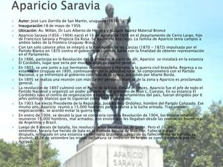    Autor: José Luis Zorrilla de San Martín, uruguayo (1891-1975)
   Inauguración:18 de mayo de 1956
   Ubicación: Av. Millán, Dr Luis Alberto de Herrera y Joaquín Suárez Material Bronce
   Aparicio Saravia (1856 -1904) nació el 16 de agosto de 1856 en el departamento de Cerro Largo, hijo
    de Francisco Saravia y Propicia Da Rosa. Su padre era brasileño. La familia de Aparicio tenía campos a
    ambos lados de la frontera Uruguay-Brasil.
   Con tan solo catorce años se integró a la Revolución de las Lanzas (1870 - 1872) impulsada por el
    Partido Blanco en 1870 contra el gobierno de Lorenzo Batlle con la finalidad de obtener representación
    en el Parlamento.
   En 1886, participa en la Revolución del Quebracho. A partir de allí, Aparicio se instalará en la estancia
    El Cordobés, lugar que sería por muchos años su cuartel general.
   En 1893, se une junto a sus hermanos Gumersindo y Mariano, a la guerra civil brasileña. Regresa a su
    estancia en Uruguay en 1895, continuando con la actividad rural. Se comprometerá con el Partido
    Nacional, y se enfrentará al gobierno colorado de la época, presidido por Idiarte Borda.
   En 1895 se realiza una reunión con más de mil personas blancas de la zona y Aparicio es proclamado
    general.
   La revolución de 1897 culminó con el Pacto de la Cruz. Desde entonces, Aparicio fue el jefe de todo el
    Partido Nacional y organizó un poder paralelo al del gobierno de Juan L. Cuestas. En su estancia El
    Cordobés tuvo el centro de organización y logró que 6 departamentos del país, fueran dirigidos por 6
    jefes políticos blancos que lo siguieran como líder indiscutido.
   En 1903 fue electo Presidente de la República, José Batlle y Ordóñez, hombre del Partido Colorado. Ese
    mismo año, Aparicio reunió a 15.000 hombres para lanzarse a la lucha armada. Tras arduas
    negociaciones, se acordó evitar la guerra civil.
   En enero de 1904, se desató la que se conocería como la Revolución de 1904, los revolucionarios
    reunieron 15.000 hombres, mal armados, con envíos que les llegaban desde las provincias fronterizas
    de Argentina y Brasil.
   Luego de 8 meses de batalla, los revolucionarios llevaban las de ganar. Pero el 1o. de
    setiembre, Saravia fue herido de bala en la llamada Batalla de Masoller. Falleció 9 días
    después, refugiado en una estancia en territorio brasilero. Luego de su fallecimiento su ejército se
    disolvió. El 24 de setiembre las tropas de Saravia se rindieron en lo que se conoce como la paz de
    Aceguá.
 