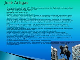    Homenaje al General José Artigas (1764-1850), máximo héroe nacional de la República. Promotor y caudillo de
    la revolución iniciada en la Banda Oriental en 1811.
   Autor: Angel Zanelli, italiano (1879-1942)
   Inauguración: 28 de febrero de 1923
   Ubicación :Plaza Independencia Material Bronce
   En la cara frontal luce la inscripción: “Artigas”, en letras de bronce aplicadas. Rodeando el basamento, un bajo
    relieve perimetral que representa escenas del “Éxodo del Pueblo Oriental”. La estatua y los bajorrelieves fueron
    ejecutados en Italia, el basamento en el Uruguay.
   En su larga lucha se mantuvo fiel a sus principios de república y federación. Vencedor de los españoles en la
    Batalla de las Piedras, puso sitio a Montevideo. Discrepancias entre los sitiadores lo llevaron a levantar el asedio.
    Proclamado “Jefe de los Orientales” por su pueblo, emigró con él, guiándolo en el memorable Éxodo hacia el
    Ayuí.
   De regreso a su suelo convocó en abril de 1813, el primer Congreso Oriental en el que fueron dictadas
    las “Instrucciones del Año XIII” que exigían el establecimiento de un sistema republicano y federal en las
    Provincias del Río de la Plata.
    En su desafío por la implantación de los postulados federales, fue seguido por varias provincias argentinas que
    lo proclamaron “Protector de los Pueblos Libres”.
   Finalizada la dominación española, pudo dedicarse el Gral. Artigas a la organización
    política, administrativa, social, económica y cultural de la entonces denominada “Provincia Oriental”.
   Reveló en dicho período singulares dotes de estadista, ejerciendo un gobierno austero y sencillo. Debió
    enfrentar, al poco tiempo de iniciada su obra, la invasión portuguesa, proveniente de Brasil con la misión de
    conquistar el territorio de la Provincia Oriental.
   Al cabo de cinco años de desigualdad y titánica lucha, debió abandonar su tierra en 1820, hacia el exilio en el
    Paraguay, donde falleció en 1850.
   Sus restos fueron repatriados en 1856 y descansan en el Pabellón Nacional.
   Por decreto del Poder Ejecutivo de fecha 1º de octubre de 1974 se dispuso su traslado al Mausoleo ubicado en la
    Plaza Independencia, inaugurado el 19 de junio de 1977. Ha sido declarado oficialmente “Fundador de la
    Nacionalidad Oriental”.
 