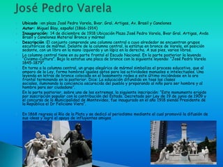    Ubicado :en plaza José Pedro Varela, Bvar. Gral. Artigas, Av. Brasil y Canelones
   Autor: Miguel Blay, español (1866-1914)
   Inauguración: 14 de diciembre de 1918 Ubicación Plaza José Pedro Varela, Bvar Gral. Artigas, Avda
    Brasil y Canelones Material Bronce y mármol
   Descripción :El conjunto comprende una columna central a cuyo alrededor se encuentran grupos
    escultóricos de mármol. Delante de la columna central, la estatua en bronce de Varela, en posición
    sedante, con un libro en la mano izquierda y un lápiz en la derecha. A sus pies, varios libros.
   La columna central tiene en su parte frontal el Escudo Nacional. En la parte posterior la leyenda
    “Civismo-Cultura”. Bajo la estatua una placa de bronce con la siguiente leyenda: “José Pedro Varela
    1845-1879”.
   En torno a la columna central, un grupo alegórico de mármol simboliza el proceso educativo, que al
    amparo de la Ley, forma hombres iguales aptos para las actividades manuales e intelectuales. Una
    leyenda en letras de bronce colocada en el basamento rodea e este último iniciándose en la ara
    frontal terminando en la posterior. Dice: La educación difundida en toas las clases
    sociales, iluminando la conciencia oscurecida del pueblo y preparando al niño para ser hombre y al
    hombre para ser ciudadano”.
   En la parte posterior, sobre uno de los extremos, la siguiente inscripción: “Este monumento erigido
    por suscripción popular con la contribución del Estado. Decretado por Ley de 19 de junio de 1909 y
    el concurso de la Municipalidad de Montevideo, fue inaugurado en el año 1918 siendo Presidente de
    la República el Dr Feliciano Viera”.

   En 1868 regresa al Río de la Plata y se dedicó al periodismo mediante el cual promovió la difusión de
    sus ideas y logró el apoyo de influyentes amigos.
 