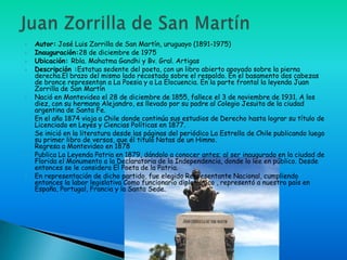    Autor: José Luis Zorrilla de San Martín, uruguayo (1891-1975)
   Inauguración:28 de diciembre de 1975
   Ubicación: Rbla. Mahatma Gandhi y Bv. Gral. Artigas
   Descripción :Estatua sedente del poeta, con un libro abierto apoyado sobre la pierna
    derecha.El brazo del mismo lado recostado sobre el respaldo. En el basamento dos cabezas
    de bronce representan a La Poesia y a La Elocuencia. En la parte frontal la leyenda Juan
    Zorrilla de San Martín
   Nació en Montevideo el 28 de diciembre de 1855, fallece el 3 de noviembre de 1931. A los
    diez, con su hermano Alejandro, es llevado por su padre al Colegio Jesuita de la ciudad
    argentina de Santa Fe.
   En el año 1874 viaja a Chile donde continúa sus estudios de Derecho hasta lograr su título de
    Licenciado en Leyes y Ciencias Políticas en 1877.
   Se inició en la literatura desde las páginas del periódico La Estrella de Chile publicando luego
    su primer libro de versos, que él tituló Notas de un Himno.
    Regresa a Montevideo en 1878
   Publica La Leyenda Patria en 1879, dándolo a conocer antes; al ser inaugurado en la ciudad de
    Florida el Monumento a la Declaratoria de la Independencia, donde lo lee en público. Desde
    entonces se le considera El Poeta de la Patria.
   En representación de dicho partido, fue elegido Representante Nacional, cumpliendo
    entonces la labor legislativa Como funcionario diplomático , representó a nuestro país en
    España, Portugal, Francia y la Santa Sede.
 