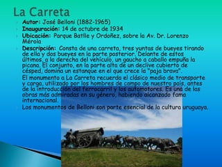    Autor: José Belloni (1882-1965)
   Inauguración: 14 de octubre de 1934
   Ubicación: Parque Batlle y Ordoñez, sobre la Av. Dr. Lorenzo
    Mérola
   Descripción: Consta de una carreta, tres yuntas de bueyes tirando
    de ella y dos bueyes en la parte posterior. Delante de estos
    últimos, a la derecha del vehículo, un gaucho a caballo empuña la
    picana. El conjunto, en la parte alta de un declive cubierto de
    césped, domina un estanque en el que crece la "paja brava".
   El monumento a La Carreta recuerda el clásico medio de transporte
    y carga, utilizado por los hombres de campo de nuestro país, antes
    de la introducción del ferrocarril y los automotores. Es una de las
    obras más admiradas en su género, habiendo alcanzado fama
    internacional.
   Los monumentos de Belloni son parte esencial de la cultura uruguaya.
 