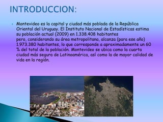    Montevideo es la capital y ciudad más poblada de la República
    Oriental del Uruguay. El Instituto Nacional de Estadísticas estima
    su población actual (2009) en 1.338.408 habitantes
    pero, considerando su área metropolitana, alcanza (para ese año)
    1.973.380 habitantes, lo que corresponde a aproximadamente un 60
    % del total de la población. Montevideo se ubica como la cuarta
    ciudad más segura de Latinoamérica, así como la de mayor calidad de
    vida en la región.
 